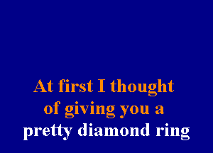 At first I thought
of giving you a
pretty diamond ring