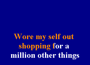 W ore my self out
shopping for a
million other things