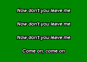 Now don't you leave me

Now don't you leave me

Now don't you Ieave me

Come on, come on