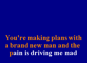 You're making plans With
a brand new man and the
pain is driving me mad