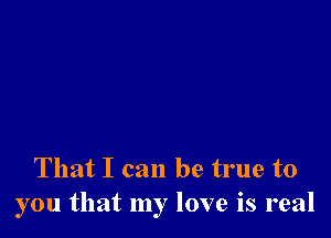 That I can be true to
you that my love is real