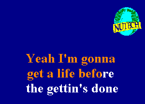 Y eah I'm gonna
get a life before
the gettin's done