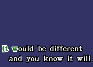 m r(Would be different
and you know it Will