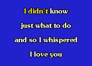 I didn't know

just what to do

and so I whispered

I love you
