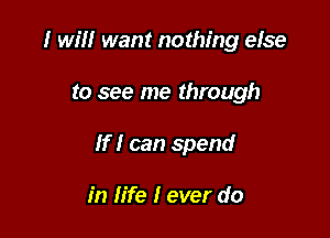 I will want nothing else

to see me through

If I can spend

in life I ever do