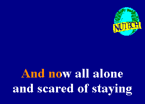 And now all alone
and scared of staying