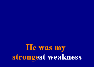 He was my
strongest weakness
