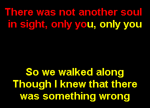 There was not another soul
in sight, only you, only you

So we walked along
Though I knew that there
was something wrong