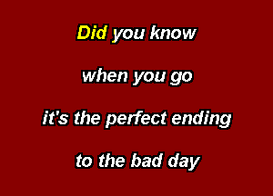Did you know

when you go

it's the perfect ending

to the bad day