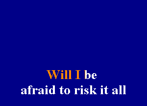 W ill I be
afraid to risk it all