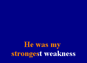 He was my
strongest weakness