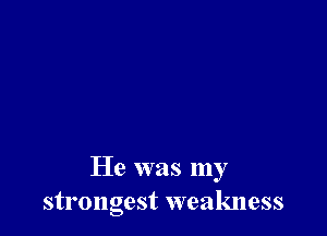 He was my
strongest weakness