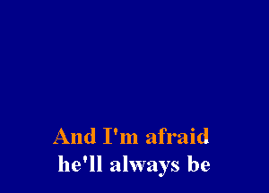 And I'm afraid
he'll always be