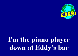 I'm the piano player
down at Eddy's bar