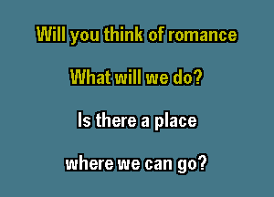 Will you think of romance

What will we do?

Is there a place

where we can go?