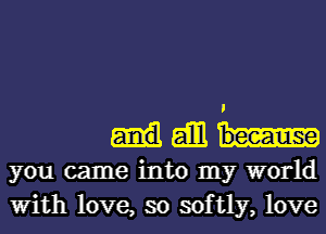 I
gill
you came into my world
With love, so softly, love