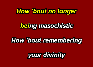 How 'bout no longer
being masochistic

How 'bout remembering

your divinity