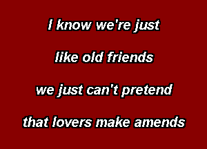 I know we're just

like old friends

we just can 't pretend

that lovers make amends