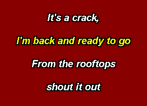 It's a crack,

I'm back and ready to go

From the rooftops

shout it out