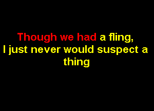 Though we had a fling,
I just never would suspect a

thing