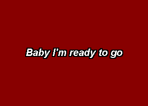 Baby I'm ready to go