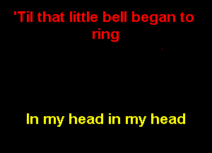 'Til that little bell began to
ring

In my head in my head