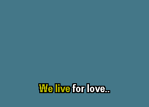 We live for love..