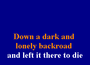 Down a dark and

lonely backroad
and left it there to die