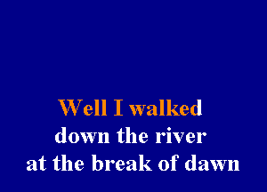 W ell I walked

down the river
at the break of dawn