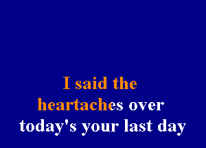 I said the
heartaches over
today's your last day