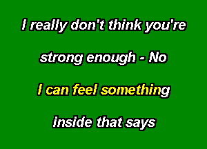 I really don't think you're

strong enough - No

I can feel something

inside that says