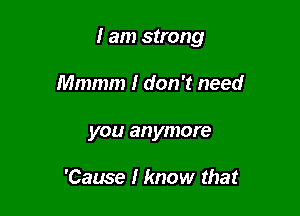 I am strong

Mmmm I don't need
you anymore

'Cause I know that