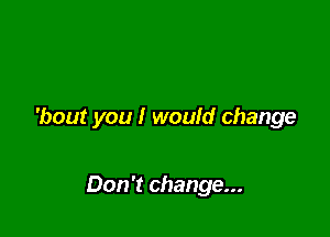 'bout you I would change

Don't change...