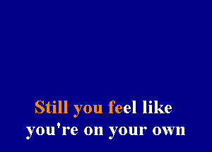 Still you feel like
you're on your own