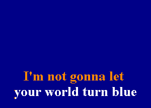 I'm not gonna let
your world turn blue