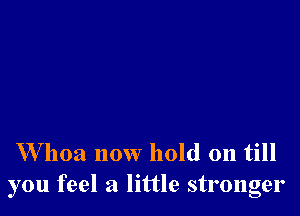 W hoa now hold on till
you feel a little stronger