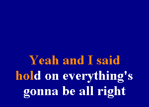 Yeah and I said

hold on everything's
gonna be all right