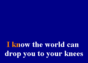 I know the world can
drop you to your knees