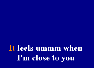 It feels ummm when
I'm close to you