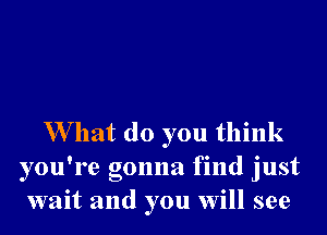 W hat do you think
you're gonna find just
wait and you will see