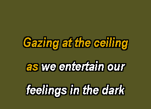 Gazing at the ceih'ng

as we entertain our

feelings in the dark
