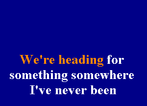 W e're heading for
something somewhere
I've never been