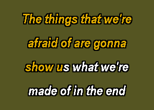 The things that we're

afraid of are gonna

show us what we're

made of in the end