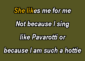 She likes me for me

Not because I sing

like Pavarotti or

because I am such a hottie