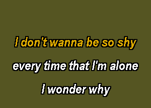 I don't wanna be so shy

every time that I'm alone

I wonder why