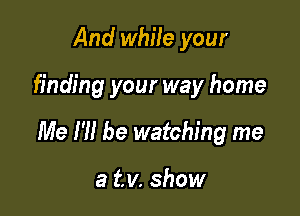 And while your

finding your way home

Me I'll be watching me

a tv. show