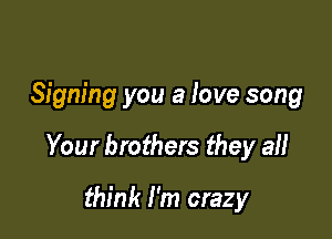 Signing you a love song

Your brothers they all

think I'm crazy