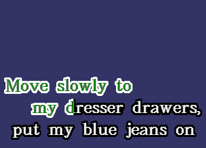 way

my dresser drawers,
put my blue jeans 0n