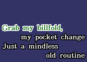 m billf'old,

my pocket change
Just a mindless
01d routine