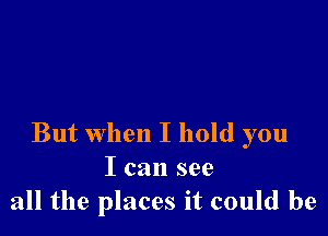 But when I hold you
I can see
all the places it could be